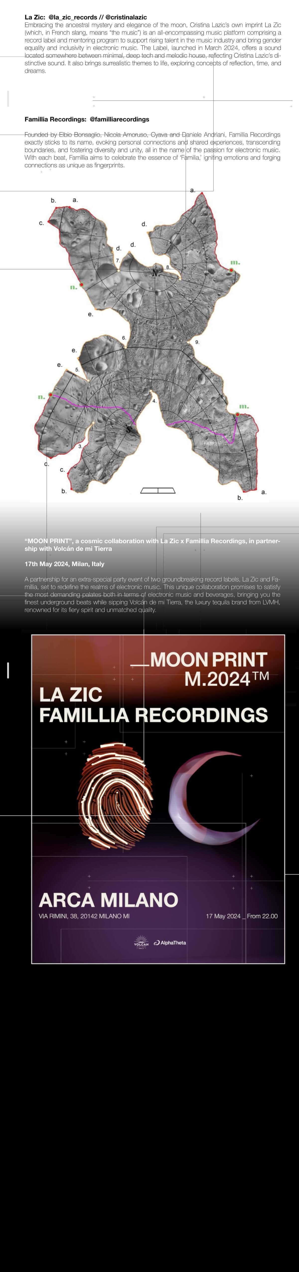 
			La Zic:
			Embracing the ancestral mystery and elegance of the moon, Cristina Lazic’s own imprint La Zic
			(which, in French slang, means “the music”) is an all-encompassing music platform comprising a
			record label and mentoring program to support rising talent in the music industry and bring gender
			equality and inclusivity in electronic music. The Label, launched in March 2024, offers a sound
			located somewhere between minimal, deep tech and melodic house, reflecting Cristina Lazic’s distinctive sound. It also brings surrealistic themes to life, exploring concepts of reflection, time, and
			dreams.

			Famillia Recordings:
			Founded by Elbio Bonsaglio, Nicola Amoruso, Cyava and Daniele Andriani, Famillia Recordings
			exactly sticks to its name, evoking personal connections and shared experiences, transcending
			boundaries, and fostering diversity and unity, all in the name of the passion for electronic music.
			With each beat, Famillia aims to celebrate the essence of ‘Familia,’ igniting emotions and forging
			connections as unique as fingerprints.

			Volcan De Mi Tierra presents: “MOON PRINT”, a cosmic collaboration with La Zic x
			Famillia Recordings
			17th May 2024, Milan, Italy
			Volcan proudly announces an extra-special party event of two groundbreaking record labels,
            La Zic and Famillia, set to redefine the realms of electronic music. This unique collaboration
            promises to satisfy the most demanding palates both in terms of electronic music and beverages, bringing you the finest underground beats while sipping Volcan, LVMH’s tequila brand,
            renowned for its fiery spirit and unmatched quality.

            Volcan proudly announces an extra-special party event of two groundbreaking record labels, La Zic and Famillia, set to redefine the
            realms of electronic music.
		